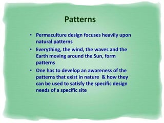 Patterns
• Permaculture design focuses heavily upon
natural patterns
• Everything, the wind, the waves and the
Earth moving around the Sun, form
patterns
• One has to develop an awareness of the
patterns that exist in nature & how they
can be used to satisfy the specific design
needs of a specific site
 