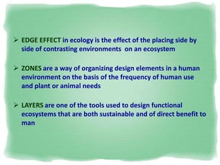  EDGE EFFECT in ecology is the effect of the placing side by
side of contrasting environments on an ecosystem
 ZONES are a way of organizing design elements in a human
environment on the basis of the frequency of human use
and plant or animal needs
 LAYERS are one of the tools used to design functional
ecosystems that are both sustainable and of direct benefit to
man
 