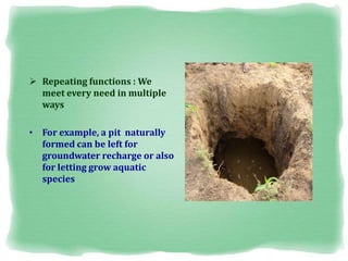  Repeating functions : We
meet every need in multiple
ways
• For example, a pit naturally
formed can be left for
groundwater recharge or also
for letting grow aquatic
species
 