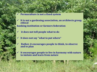  Permaculture is not a fixed system
 It is not a gardening association, an architects group,
ethical
banking institution or farmers federation
 it does not tell people what to do
 It does not say "what to put where“
 Rather, it encourages people to think, to observe
and to plan
 It encourages people to live in harmony with nature
to imitate and learn from nature
 