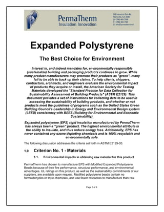 Expanded Polystyrene
              The Best Choice for Environment
     Interest in, and indeed mandates for, environmentally responsible
 (sustainable) building and packaging products continues to grow. While
many product manufacturers may promote their products as "green”, many
       fail to be able to back up their claims. To help clients, shippers,
 contractors, architects, and engineers evaluate the environmental impact
    of products they acquire or install, the American Society for Testing
     Materials developed the "Standard Practice for Data Collection for
   Sustainability Assessment of Building Products" (ASTM E2129). This
 document provides a set of instructions for collecting data to be used in
   assessing the sustainability of building products, and whether or not
products meet the guidelines of programs such as the United States Green
Building Council's Leadership in Energy and Environmental Design system
(LEED) consistency with BEES (Building for Environmental and Economic
                                 Sustainability).
Expanded polystyrene (EPS) rigid insulation manufactured by PermaTherm
has always been a “green” product. The highest environmental attribute is
 the ability to insulate, and thus reduce energy loss. Additionally, EPS has
never contained any ozone depleting chemicals and is 100% recyclable and
                             environmentally safe.
The following discussion addresses the criteria set forth in ASTM E2129-05:

1.0    Criterion No. 1 - Materials
       1.1.    Environmental impacts in obtaining raw material for this product

PermaTherm has chosen to manufacture EPS with Modified Expanded Polystyrene
Beads because of their fire performance, structural performance, and environmental
advantages. UL ratings on this product, as well as the sustainability commitments of our
suppliers, are available upon request. Modified polystyrene beads contain no
formaldehydes or toxic chemicals, and use fewer resources to manufacture than raw


                                               Page 1 of 9
 