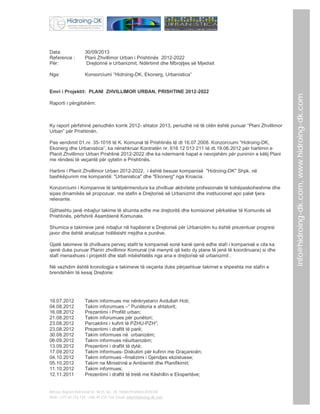 30/09/2013
Plani Zhvillimor Urban i Prishtinës 2012-2022
Drejtorinë e Urbanizmit, Ndërtimit dhe Mbrojtjes së Mjedisit

Nga:

Konsorciumi “Hidroing-DK, Ekonerg, Urbanistica”

Emri i Projektit: PLANI ZHVILLIMOR URBAN, PRISHTINE 2012-2022
Raporti i përgjitshëm:

Ky raport përfshinë periudhën korrik 2012- shtator 2013, periudhë në të cilën është punuar “Plani Zhvillimor
Urban” për Prishtinën.
Pas vendimit 01.nr. 35-1016 të K. Komunal të Prishtinës të dt 16.07.2008. Konzorciumi “Hidroing-DK,
Ekonerg dhe Urbanistica”, ka nënshkruar Kontratën nr. 616 12 013 211 të dt.19.06.2012 për hartimin e
Planit Zhvillimor Urban Prishtinë 2012-2022 dhe ka ndermarrë hapat e nevojshëm për punimin e këtij Plani
me rëndesi të veçantë për qytetin e Prishtinës.
Hartimi i Planit Zhvillimor Urban 2012-2022, i është besuar kompanisë "Hidroing-DK" Shpk. në
bashkëpunim me kompanitë: "Urbanistica" dhe "Ekonerg" nga Kroacia.
Konzorciumi i Kompanive të lartëpërmendura ka zhvilluar aktivitete profesionale të kohëpaskoheshme dhe
sipas dinamikës së propozuar, me stafin e Drejtorisë së Urbanizmit dhe institucionet apo palet tjera
relevante.
Gjithashtu janë mbajtur takime të shumta edhe me drejtoritë dhe komisionet përkatëse të Komunës së
Prishtinës, përfshirë Asamblenë Komunale.
Shumica e takimeve janë mbajtur në hapësirat e Drejtorisë për Urbanizëm ku është prezentuar progresi
javor dhe është analizuar hollësisht rrejdha e punëve.
Gjatë takimeve të zhvilluara perveç stafit te kompanisë sonë kanë qenë edhe stafi i kompanisë e cila ka
qenë duke punuar Planin zhvillimor Komunal (në menyrë që keto dy plane të jenë të koordinuara) si dhe
stafi menaxhues i projektit dhe stafi mbështetës nga ana e drejtorisë së urbanizmit .
Në vazhdim është kronologjia e takimeve të veçanta duke përjashtuar takimet e shpeshta me stafin e
brendshëm të kesaj Drejtorie:

19.07.2012
04.08.2012
16.08.2012
21.08.2012
23.08.2012
23.08.2012
30.08.2012
06.09.2012
13.09.2012
17.09.2012
04.10.2012
05.10.2012
11.10.2012
12.11.2011

Takim informues me nënkryetarin Avdullah Hoti;
Takim inforumues –“ Punëtoria e shtatorit;
Prezantimi i Profilit urban;
Takim inforumues për punëtori;
Percaktimi i kufirit të PZHU-PZH”;
Prezentimi i draftit të parë;
Takim informues në urbanizëm;
Takim informues nëurbanizëm;
Prezentimi i draftit të dytë;
Takim informues- Diskutim për kufirin me Graçanicën;
Takim informues –finalizimi i Gjendjes ekzistuese;
Takim ne Ministrinë e Ambientit dhe Planifikimit;
Takim informues;
Prezentimi i draftit të tretë me Këshillin e Ekspertëve;

Adresa: Bajram Kelmendi str. Nr35, loc. 28, 10000 Prishtinë,KOSOVË
Mob: +377 44 276 734; +386 49 276 734; Email: info@hidroing-dk.com,

info@hidroing-dk.com, www.hidroing-dk.com

Data:
Reference :
Për:

 