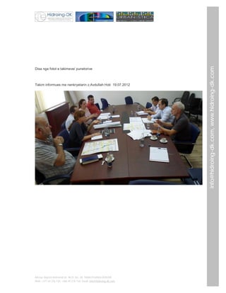 Takim informues me nenkryetarin z.Avdullah Hoti 19.07.2012

Adresa: Bajram Kelmendi str. Nr35, loc. 28, 10000 Prishtinë,KOSOVË
Mob: +377 44 276 734; +386 49 276 734; Email: info@hidroing-dk.com,

info@hidroing-dk.com, www.hidroing-dk.com

Disa nga fotot e takimeve/ punetorive

 