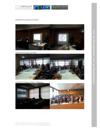 06.06.2013 Punetori me PZHU

12.06.2013 Prezentim Bordi i Drejtorëve

Adresa: Bajram Kelmendi str. Nr35, loc. 28, 10000 Prishtinë,KOSOVË
Mob: +377 44 276 734; +386 49 276 734; Email: info@hidroing-dk.com,

info@hidroing-dk.com, www.hidroing-dk.com

Prezentim ne komune 18.12.2012

 