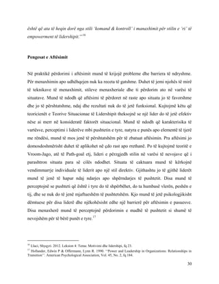 30
është që ata të heqin dorë nga stili ‘komand & kontroll’ i manaxhimit për stilin e ‘ri’ të
empowerment të lidershipit.’’16
Pengesat e Aftësimit
Në praktikë përdorimi i aftësimit mund të krijojë probleme dhe barriera të ndryshme.
Për menaxhimin apo udhëhqejen nuk ka receta të gatshme. Duhet të jemi njohës të mirë
të teknikave të menaxhimit, stileve menaxheriale dhe ti përdorim ato në varësi të
situatave. Mund të ndodh që aftësimi të përdoret në raste apo situata jo të favorshme
dhe jo të përshtatshme, ndaj dhe rezultati nuk do të jetë funksional. Kujtojmë këtu që
teoricienët e Teorive Situacionae të Lidershipit theksojnë se një lider do të jetë efektiv
nëse ai merr në konsideratë faktorët situacional. Mund të ndodh që karakterisika të
vartësve, perceptimi i liderëve mbi pushtetin e tyre, natyra e punës apo elementë të tjerë
me rëndësi, mund të mos jenë të përshtatshëm për të zbatuat aftësimin. Pra aftësimi jo
domosdoshmërisht duhet të aplikohet në çdo rast apo rrethanë. Po të kujtojmë teoritë e
Vroom-Jago, atë të Path-goal etj, lideri e përzgjedh stilin në varësi të nevojave që i
parashtron situata para së cilës ndodhet. Situata të caktuara mund të kërkojnë
vendimmarrje individuale të liderit apo një stil direktiv. Gjithashtu jo të gjithë liderët
mund të jenë të hapur ndaj ndarjes apo shpërndarjes të pushtetit. Disa mund të
perceptojnë se pushteti që është i tyre do të shpërbëhet, do ta humbasë vlerën, peshën e
tij, dhe se nuk do të jenë mjaftueshëm të pushtetshëm. Kjo mund të jetë psikologjikisht
dëmtuese për disa liderë dhe njëkohësisht edhe një barrierë për aftësimin e pasuesve.
Disa menaxherë mund të perceptojnë përdorimin e madhë të pushtetit si shumë të
nevojshëm për të bërë punët e tyre.17
16
Llaci, Shyqyri. 2012. Leksion 4: Tema: Motivimi dhe lidershipi, fq 23.
17
Hollander, Edwin P & Offermann, Lynn R. 1990. ‘‘Power and Leadership in Organizations: Relationships in
Transition’’. American Psychological Association, Vol. 45, No. 2, fq 184.
 