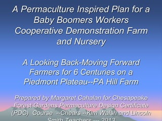 A Permaculture Inspired Plan for a
Baby Boomers Workers
Cooperative Demonstration Farm
and Nursery
A Looking Back-Moving Forward
Farmers for 6 Centuries on a
Piedmont Plateau--PA Hill Farm
Prepared by Margaret Cahalan for Chesapeake
Forest Gardens Permaculture Design Certificate
(PDC) Course --Chears --Kim Walsh and Lincoln
 