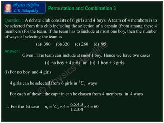 10/11/2015
Permutation and Combination 3
Physics Helpline
L K Satapathy
Question : A debate club consists of 6 girls and 4 boys. A team of 4 members is to
be selected from this club including the selection of a captain (from among these 4
members) for the team. If the team has to include at most one boy, then the number
of ways of selecting the team is
(a) 380 (b) 320 (c) 260 (d) 95
Answer :
Given : The team can include at most 1 boy. Hence we have two cases
(i) no boy + 4 girls or (ii) 1 boy + 3 girls
(i) For no boy and 4 girls
6
1 4
6.5.4.34 4 60
1.2.3.4
n C    
4 girls can be selected from 6 girls in ways6
4C
For each of these , the captain can be chosen from 4 members in 4 ways
 For the 1st case
 