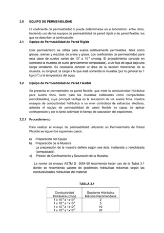 3.0 EQUIPO DE PERMEABILIDAD
El coeficiente de permeabilidad k puede determinarse en el laboratorio entre otros,
haciendo uso de los equipos de permeabilidad de pared rígida y de pared flexible, los
que se describen a continuación:
3.1 Equipo de Permeabilidad de Pared Rígida
Este permeámetro se utiliza para suelos relativamente permeables, tales como
gravas, arenas y mezclas de arena y grava. Los coeficientes de permeabilidad para
esta clase de suelos varian de 102
a 10-3
cm/seg. El procedimiento consiste en
someterá la muestra de suelo (previamente compactada), a un flujo de agua bajo una
carga constante. Es necesario conocer el área de la sección transversal de la
muestra, su longitud, la carga a la que está sometida la muestra (por lo general es 1
kg/cm2
) y la temperatura del agua.
3.2 Equipo de Permeabilidad de Pared Flexible
Se presenta el permeámetro de pared flexible, que mide la conductividad hidráulica
para suelos finos, tanto para las muestras inalteradas como compactadas
(remoldeadas), cuya principal ventaja es la saturación de los suelos finos. Realiza
ensayos de conductividad hidráulica a un nivel controlado de esfuerzos efectivos,
además el equipo de permeabilidad de pared flexible es capaz de aplicar
contrapresión y por lo tanto optimizar el tiempo de saturación del especímen.
3.2.1 Procedimiento
Para realizar el ensayo de permeabilidad utilizando un Permeármetro de Pared
Flexible se siguen los siguientes pasos:
a) Preparación del Equipo
b) Preparación de la Muestra
La preparación de la muestra defiere según sea ésta: inalterada o remoldeada
(compactada)
c) Presión de Confinamiento y Saturación de la Muestra.
La norma de ensayo ASTM D 5084-90 recomienda hacer uso de la Tabla 3.1
donde se recomienda valores de gradientes hidráulicas máximas según las
conductividades hidráulicas del material
TABLA 3.1
Conductividad
Hidráulica (cm/s)
Gradiente Hidráulica
Máxima Recomendada
1 x 10-3
a 1x10-4
1 x 10-4
a 1x10-5
1 x 10-5
a 1x10-6
1 x 10-6
a 1x10-7
2
5
10
20
 