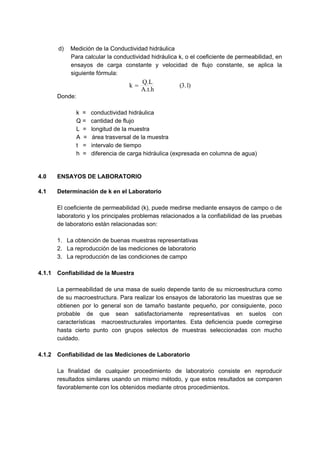 d) Medición de la Conductividad hidráulica
Para calcular la conductividad hidráulica k, o el coeficiente de permeabilidad, en
ensayos de carga constante y velocidad de flujo constante, se aplica la
siguiente fórmula:
)1.3(
A.t.h
Q.L
k =
Donde:
k = conductividad hidráulica
Q = cantidad de flujo
L = longitud de la muestra
A = área trasversal de la muestra
t = intervalo de tiempo
h = diferencia de carga hidráulica (expresada en columna de agua)
4.0 ENSAYOS DE LABORATORIO
4.1 Determinación de k en el Laboratorio
El coeficiente de permeabilidad (k), puede medirse mediante ensayos de campo o de
laboratorio y los principales problemas relacionados a la confiabilidad de las pruebas
de laboratorio están relacionadas son:
1. La obtención de buenas muestras representativas
2. La reproducción de las mediciones de laboratorio
3. La reproducción de las condiciones de campo
4.1.1 Confiabilidad de la Muestra
La permeabilidad de una masa de suelo depende tanto de su microestructura como
de su macroestructura. Para realizar los ensayos de laboratorio las muestras que se
obtienen por lo general son de tamaño bastante pequeño, por consiguiente, poco
probable de que sean satisfactoriamente representativas en suelos con
características macroestructurales importantes. Esta deficiencia puede corregirse
hasta cierto punto con grupos selectos de muestras seleccionadas con mucho
cuidado.
4.1.2 Confiabilidad de las Mediciones de Laboratorio
La finalidad de cualquier procedimiento de laboratorio consiste en reproducir
resultados similares usando un mismo método, y que estos resultados se comparen
favorablemente con los obtenidos mediante otros procedimientos.
 