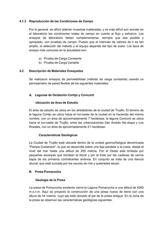 4.1.3 Reproducción de las Condiciones de Campo
Por lo general. es difícil obtener muestras inalteradas, y es más difícil aún simular en
el laboratorio las condiciones reales de campo en cuanto al flujo y esfuerzo. Los
ensayos de laboratorio deben complementarse, siempre que sea posible y
apropiado, con pruebas de campo. Puesto que el intervalo de valores de k es tan
amplio, la selección del método y el equipo depende del tipo de suelo. Los tipos de
ensayo más comunes en la actualidad son:
a) Prueba de Carga Constante
b) Prueba de Carga Variable
4.2 Descripción de Materiales Ensayados
Se realizaron ensayos de permeabilidad (método de carga constante) usando un
permeámetro de pared flexible de los siguientes materiales:
A. Lagunas de Oxidación Cortijo y Covicorti
Ubicación de Area de Estudio
El área de estudio se ubica en los alrededores de la ciudad de Trujillo. El terreno de
la laguna Cortijo se ubica hacia el nor-oeste de la ciudad en la hacienda del mismo
nombre, con un área de aproximadamente 7 hectáreas; la laguna Covicorti se ubica
hacia el sur-oeste de Trujillo, entre las urbanizaciones San Andrés 5ta etapa y Los
Rosales, con un área de aproximadamente 21 hectáreas.
Características Geológicas
La Ciudad de Trujillo está ubicada dentro de la unidad geomorfológica denominada
"Pampa Costanera", la que se desarrolla sobre una faja paralela a la costa, desde el
nivel del mar hasta una altitud de 200 metros. Por el Oeste está limitada por
pequeñas escarpas que bordean el litoral y por el Este por las cadenas de cerros
bajos de los primeros contrafuertes andinos. En conjunto se trata de una llanura
aluvial, que está surcada por los cauces de ríos y quebradas secas.
B. Presa Pomacocha
Geología de la Presa
La presa de Pomacocha existente cierra la Laguna Pomacocha a una altitud de 4260
m.s.n.m. Aquí se proyectó la construcción de una presa nueva de tierra con una
altura de 44 metros, cuyo eje está ubicado al pie de la presa antigua. En la zona de
la presa se observan las características geológicas siguientes:
 