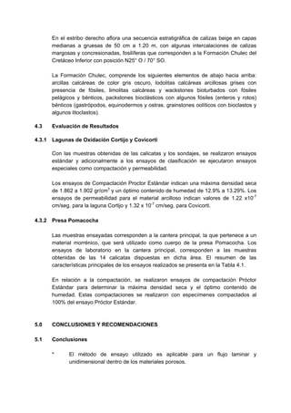 En el estribo derecho aflora una secuencia estratigráfica de calizas beige en capas
medianas a gruesas de 50 cm a 1.20 m, con algunas intercalaciones de calizas
margosas y concresionadas, fosilíferas que corresponden a la Formación Chulec del
Cretáceo Inferior con posición N25° O / 70° SO.
La Formación Chulec, comprende los siguientes elementos de abajo hacia arriba:
arcillas calcáreas de color gris oscuro, lodolitas calcáreas arcillosas grises con
presencia de fósiles, limolitas calcáreas y wackstones bioturbados con fósiles
pelágicos y bénticos, packstones bioclásticos con algunos fósiles (enteros y rotos)
bénticos (gastrópodos, equinodermos y ostras. grainstones oolíticos con bioclastos y
algunos litoclastos).
4.3 Evaluación de Resultados
4.3.1 Lagunas de Oxidación Cortijo y Covicorti
Con las muestras obtenidas de las calicatas y los sondajes, se realizaron ensayos
estándar y adicionalmente a los ensayos de clasificación se ejecutaron ensayos
especiales como compactación y permeabilidad.
Los ensayos de Compactación Proctor Estándar indican una máxima densidad seca
de 1.862 a 1.902 gr/cm3
y un óptimo contenido de humedad de 12.9% a 13.29%. Los
ensayos de permeabilidad para el material arcilloso indican valores de 1.22 x10-7
cm/seg. para la laguna Cortijo y 1.32 x 10-7
cm/seg. para Covicorti.
4.3.2 Presa Pomacocha
Las muestras ensayadas corresponden a la cantera principal, la que pertenece a un
material morrénico, que será utilizado como cuerpo de la presa Pomacocha. Los
ensayos de laboratorio en la cantera principal, corresponden a las muestras
obtenidas de las 14 calicatas dispuestas en dicha área. El resumen de las
características principales de los ensayos realizados se presenta en la Tabla 4.1.
En relación a la compactación, se realizaron ensayos de compactación Próctor
Estándar para determinar la máxima densidad seca y el óptimo contenido de
humedad. Estas compactaciones se realizaron con especímenes compactados al
100% del ensayo Próctor Estándar.
5.0 CONCLUSIONES Y RECOMENDACIONES
5.1 Conclusiones
* El método de ensayo utilizado es aplicable para un flujo laminar y
unidimensional dentro de los materiales porosos.
 