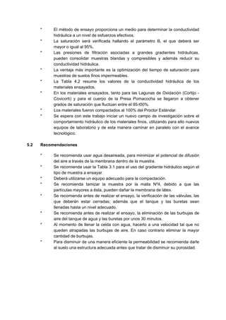 * El método de ensayo proporciona un medio para determinar la conductividad
hidráulica a un nivel de esfuerzos efectivos.
* La saturación será verificada hallando el parámetro B, el que deberá ser
mayor o igual al 95%.
* Las presiones de filtración asociadas a grandes gradientes hidráulicas,
pueden consolidar muestras blandas y compresibles y además reducir su
conductividad hidráulica.
* La ventaja más importante es la optimización del tiempo de saturación para
muestras de suelos finos impermeables.
* La Tabla 4.2 resume los valores de la conductividad hidráulica de los
materiales ensayados.
* En los materiales ensayados, tanto para las Lagunas de Oxidación (Cortijo -
Covicorti) y para el cuerpo de la Presa Pomacocha se llegaron a obtener
grados de saturación que fluctúan entre el 95-l00%.
* Los materiales fueron compactados al 100% del Proctor Estándar.
* Se espera con este trabajo iniciar un nuevo campo de investigación sobre el
comportamiento hidráulico de los materiales finos, utilizando para ello nuevos
equipos de laboratorio y de esta manera caminar en paralelo con el avance
tecnológico.
5.2 Recomendaciones
* Se recomienda usar agua desaireada, para minimizar el potencial de difusión
del aire a través de la membrana dentro de la muestra.
* Se recomienda usar la Tabla 3.1 para el uso del gradiente hidráulico según el
tipo de muestra a ensayar.
* Deberá utilizarse un equipo adecuado para la compactación.
* Se recomienda tamizar la muestra por la malla Nº4, debido a que las
partículas mayores a ésta, pueden dañar la membrana de látex.
* Se recomienda antes de realizar el ensayo, la verificación de las válvulas, las
que deberán estar cerradas; además que el tanque y las buretas sean
llenadas hasta un nivel adecuado.
* Se recomienda antes de realizar el ensayo, la eliminación de las burbujas de
aire del tanque de agua y las buretas por unos 30 minutos.
* Al momento de llenar la celda con agua, hacerlo a una velocidad tal que no
queden atrapadas las burbujas de aire. En caso contrario eliminar la mayor
cantidad de burbujas.
* Para disminuir de una manera eficiente la permeabilidad se recomienda darle
al suelo una estructura adecuada antes que tratar de disminuir su porosidad.
 