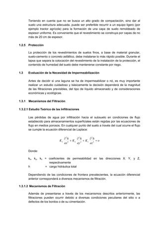 Teniendo en cuenta que no se busca un alto grado de compactación, sino dar al
suelo una estructura adecuada, puede ser preferible recurrir a un equipo ligero (por
ejemplo tractor agrícola) para la formación de una capa de suelo remoldeado de
espesor uniforme. Es conveniente que el revestimiento se construya por capas de no
más de 20 cm de espesor.
1.2.5 Protección
La protección de los revestimientos de suelos finos, a base de material granular,
suelo-cemento o concreto asfáltico, debe instalarse lo más rápido posible. Durante el
lapsa que separa la colocación del revestimiento de la instalación de la protección, el
contenido de humedad del suelo debe mantenerse constante por riego.
1.3 Evaluación de la Necesidad de Impermeabilización
Antes de decidir si una laguna se ha de impermeabilizar o nó, es muy importante
realizar un estudio cuidadoso y básicamente la decisión dependerá de la magnitud
de las filtraciones previsibles, del tipo de líquido almacenado y de consideraciones
económicas y ecológicas.
1.3.1 Mecanismos del Filtración
1.3.2.1 Estudio Teórico de las Infiltraciones
Las pérdidas de agua por infiltración hacia el subsuelo en condiciones de flujo
establecido para almacenamientos superficiales están regidas por las ecuaciones de
flujo en medios porosos. En cualquier punto del suelo a través del cual ocurre el flujo
se cumple la ecuación diferencial de Laplace:
o
az
h
K
ay
h
K
ax
h
K zyx =
∂
+
∂
+
∂
2
2
2
2
2
2
Donde:
kx, ky, kz = coeficientes de permeabilidad en las direcciones X. Y, y Z,
respectivamente
h = carga hidráulica total
Dependiendo de las condiciones de frontera prevalecientes, la ecuación diferencial
anterior corresponderá a diversos mecanismos de filtración.
1.3.1.2 Mecanismos de Filtración
Además de presentarse a través de los mecanismos descritos anteriormente, las
filtraciones pueden ocurrir debido a diversas condiciones peculiares del sitio o a
defectos de los bordos o de su cimentación.
 