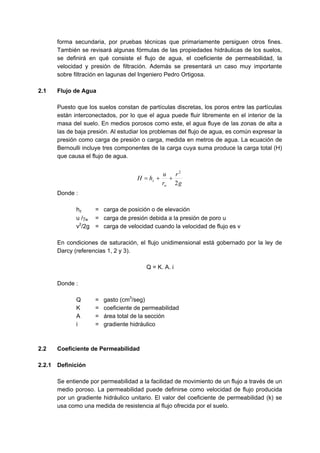 forma secundaria, por pruebas técnicas que primariamente persiguen otros fines.
También se revisará algunas fórmulas de las propiedades hidráulicas de los suelos,
se definirá en qué consiste el flujo de agua, el coeficiente de permeabilidad, la
velocidad y presión de filtración. Además se presentará un caso muy importante
sobre filtración en lagunas del Ingeniero Pedro Ortigosa.
2.1 Flujo de Agua
Puesto que los suelos constan de partículas discretas, los poros entre las partículas
están interconectados, por lo que el agua puede fluir libremente en el interior de la
masa del suelo. En medios porosos como este, el agua fluye de las zonas de alta a
las de baja presión. Al estudiar los problemas del flujo de agua, es común expresar la
presión como carga de presión o carga, medida en metros de agua. La ecuación de
Bernoulli incluye tres componentes de la carga cuya suma produce la carga total (H)
que causa el flujo de agua.
g
r
r
u
hH
w
z
2
2
++=
Donde :
hz = carga de posición o de elevación
u /γw = carga de presión debida a la presión de poro u
v2
/2g = carga de velocidad cuando la velocidad de flujo es v
En condiciones de saturación, el flujo unidimensional está gobernado por la ley de
Darcy (referencias 1, 2 y 3).
Q = K. A. i
Donde :
Q = gasto (cm3
/seg)
K = coeficiente de permeabilidad
A = área total de la sección
i = gradiente hidráulico
2.2 Coeficiente de Permeabilidad
2.2.1 Definición
Se entiende por permeabilidad a la facilidad de movimiento de un flujo a través de un
medio poroso. La permeabilidad puede definirse como velocidad de flujo producida
por un gradiente hidráulico unitario. El valor del coeficiente de permeabilidad (k) se
usa como una medida de resistencia al flujo ofrecida por el suelo.
 