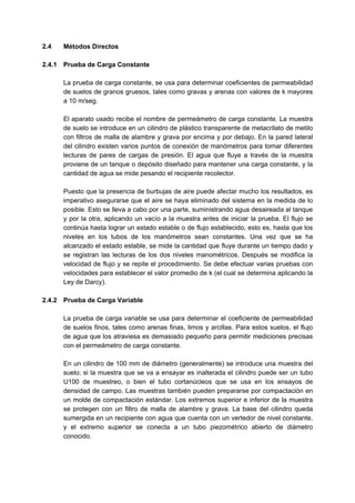 2.4 Métodos Directos
2.4.1 Prueba de Carga Constante
La prueba de carga constante, se usa para determinar coeficientes de permeabilidad
de suelos de granos gruesos, tales como gravas y arenas con valores de k mayores
a 10 m/seg.
El aparato usado recibe el nombre de permeámetro de carga constante. La muestra
de suelo se introduce en un cilindro de plástico transparente de metacrilato de metilo
con filtros de malla de alambre y grava por encima y por debajo. En la pared lateral
del cilindro existen varios puntos de conexión de manómetros para tomar diferentes
lecturas de pares de cargas de presión. El agua que fluye a través de la muestra
proviene de un tanque o depósito diseñado para mantener una carga constante, y la
cantidad de agua se mide pesando el recipiente recolector.
Puesto que la presencia de burbujas de aire puede afectar mucho los resultados, es
imperativo asegurarse que el aire se haya eliminado del sistema en la medida de lo
posible. Esto se lleva a cabo por una parte, suministrando agua desaireada al tanque
y por la otra, aplicando un vacío a la muestra antes de iniciar la prueba. El flujo se
continúa hasta lograr un estado estable o de flujo establecido, esto es, hasta que los
niveles en los tubos de los manómetros sean constantes. Una vez que se ha
alcanzado el estado estable, se mide la cantidad que fluye durante un tiempo dado y
se registran las lecturas de los dos niveles manométricos. Después se modifica la
velocidad de flujo y se repite el procedimiento. Se debe efectuar varias pruebas con
velocidades para establecer el valor promedio de k (el cual se determina aplicando la
Ley de Darcy).
2.4.2 Prueba de Carga Variable
La prueba de carga variable se usa para determinar el coeficiente de permeabilidad
de suelos finos, tales como arenas finas, limos y arcillas. Para estos suelos, el flujo
de agua que los atraviesa es demasiado pequeño para permitir mediciones precisas
con el permeámetro de carga constante.
En un cilindro de 100 mm de diámetro (generalmente) se introduce una muestra del
suelo; si la muestra que se va a ensayar es inalterada el cilindro puede ser un tubo
U100 de muestreo, o bien el tubo cortanúcleos que se usa en los ensayos de
densidad de campo. Las muestras también pueden prepararse por compactación en
un molde de compactación estándar. Los extremos superior e inferior de la muestra
se protegen con un filtro de malla de alambre y grava. La base del cilindro queda
sumergida en un recipiente con agua que cuenta con un vertedor de nivel constante,
y el extremo superior se conecta a un tubo piezométrico abierto de diámetro
conocido.
 