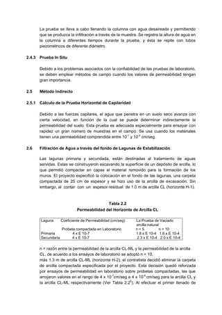 La prueba se lleva a cabo llenando la columna con agua desaireada y permitiendo
que se produzca la infiltración a través de la muestra. Se registra la altura de agua en
la columna a diferentes tiempos durante la prueba, y ésta se repite con tubos
piezométricos de diferente diámetro.
2.4.3 Prueba In Situ
Debido a los problemas asociados con la confiabilidad de las pruebas de laboratorio,
se deben emplear métodos de campo cuando los valores de permeabilidad tengan
gran importancia.
2.5 Método Indirecto
2.5.1 Cálculo de la Prueba Horizontal de Capilaridad
Debido a las fuerzas capilares, el agua que penetra en un suelo seco avanza con
cierta velocidad, en función de la cual se puede determinar indirectamente la
permeabilidad del suelo. Esta prueba es adecuada especialmente para ensayar con
rapidez un gran número de muestras en el campo. Se usa cuando los materiales
tienen una permeabilidad comprendida entre 10-1
y 10-5
cm/seg.
2.6 Filtración de Agua a través del fondo de Lagunas de Estabilización
Las lagunas primaria y secundada, están destinadas al tratamiento de aguas
servidas. Estas se construyeron excavando la superficie de un depósito de arcilla, lo
que permitió compactar en capas el material removido para la formación de los
muros. El proyecto especificó la colocación en el fondo de las lagunas, una carpeta
compactada de 25 cm de espesor y se hizo uso de la arcilla de excavación. Sin
embargo, al contar con un espesor residual de 1.0 m de arcilla CL (horizonte H-1).
Tabla 2.2
Permeabilidad del Horizonte de Arcilla CL
Laguna Coeficiente de Permeabilidad (cm/seg) La Prueba de Vaciado
arcilla natural
Probeta compactada en Laboratorio n = 5 n = 10
Primaria 4 x E 10-7 1.8 x E 10-4 1.6 x E 10-4
Secundaria 4 x E 10-7 2.3 x E 10-4 2.0 x E 10-4
n = razón entre la permeabilidad de la arcilla CL-ML y la permeabilidad de la arcilla
CL. de acuerdo a los ensayos de laboratorio se adoptó n = 10.
más 1.3 m de arcilla CL-ML (horizonte H-2), el contratista decidió eliminar la carpeta
de arcilla compactada especificada por el proyecto. Esta decisión quedó reforzada
por ensayos de permeabilidad en laboratorio sobre probetas compactadas, las que
arrojaron valores en el rango de 4 x 10-7
cm/seg a 4 x 10-6
cm/seg para la arcilla CL y
la arcilla CL-ML respectivamente (Ver Tabla 2.25
). Al efectuar el primer llenado de
 