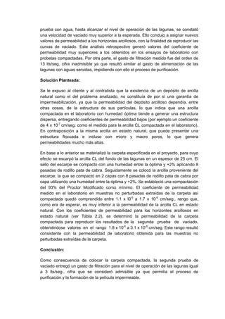 prueba con agua, hasta alcanzar el nivel de operación de las lagunas, se constató
una velocidad de vaciado muy superior a la esperada. Ello condujo a asignar nuevos
valores de permeabilidad a los horizontes arcillosos, con la finalidad de reproducir las
curvas de vaciado. Este análisis retrospectivo generó valores del coeficiente de
permeabilidad muy superiores a los obtenidos en los ensayos de laboratorio con
probetas compactadas. Por otra parte, el gasto de filtración medido fue del orden de
13 lts/seg, cifra inadmisible ya que resultó similar al gasto de alimentación de las
lagunas con aguas servidas, impidiendo con ello el proceso de purificación.
Solución Planteada:
Se le expuso al cliente y al contratista que la existencia de un depósito de arcilla
natural como el del problema analizado, no constituía de por sí una garantía de
impermeabilización, ya que la permeabilidad del depósito arcilloso dependía, entre
otras cosas, de la estructura de sus partículas, lo que indica que una arcilla
compactada en el laboratorio con humedad óptima tiende a generar una estructura
dispersa, entregando coeficientes de permeabilidad bajos (por ejemplo un coeficiente
de 4 x 10-7
cm/seg. como el medido para la arcilla CL compactada en el laboratorio).
En contraposición a la misma arcilla en estado natural, que puede presentar una
estructura flocuada e incluso con micro y macro poros, lo que genera
permeabilidades mucho más altas.
En base a lo anterior se materializó la carpeta especificada en el proyecto, para cuyo
efecto se escarpó la arcilla CL del fondo de las lagunas en un espesor de 25 cm. El
sello del escarpe se compactó con una humedad entre la óptima y +2% aplicando 8
pasadas de rodillo pata de cabra. Seguidamente se colocó la arcilla proveniente del
escarpe, la que se compactó en 2 capas con 8 pasadas de rodillo pata de cabra por
capa utilizando una humedad entre la óptima y +2%. Se estableció una compactación
del 93% del Proctor Modificado como mínimo. El coeficiente de permeabilidad
medido en el laboratorio en muestras no perturbadas extraídas de la carpeta así
compactada quedó comprendido entre 1.1 x l0-6
a 1.7 x 10-6
cm/seg., rango que,
como era de esperar, es muy inferior a la permeabilidad de la arcilla CL en estado
natural. Con los coeficientes de permeabilidad para los horizontes arcillosos en
estado natural (ver Tabla 2.2), se determinó la permeabilidad de la carpeta
compactada para reproducir los resultados de la segunda prueba de vaciado,
obteniéndose valores en el rango 1.8 x 10-6
a 3.1 x 10-6
cm/seg. Este rango resultó
consistente con la permeabilidad de laboratorio obtenida para las muestras no
perturbadas extraídas de la carpeta.
Conclusión:
Como consecuencia de colocar la carpeta compactada, la segunda prueba de
vaciado entregó un gasto de filtración para el nivel de operación de las lagunas igual
a 3 lts/seg., cifra que se consideró admisible ya que permitía el proceso de
purificación y la formación de la película impermeable.
 