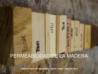 PERMEABILIDAD DE LA MADERA
LABORATORIO DE MADERAS I - EUCD / FARQ / UDELAR 2015
 