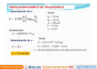 RESOLUCIÓN EJEMPLO DE APLICACIÓN 01
Determinación de k :
= 2.303
Donde:
= 70
= 30
= 150
= 12 cm
= 9
Reemplazando:
= 0.0000564 ⁄
Determinación de v :
=
Donde:
= 5.64 10 /
= 18.70 − 12.40 = 6.3
= 25
= 1.23 /
 