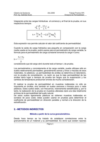 Cátedra de Geotecnia Año 2009 Trabajo Practico Nº5
Prof. Ing. Gabriela Souto Ensayos de Permeabilidad
Página 4
Integrando entre las cargas hidráulicas al comienzo y al final de la prueba, en sus
respectivos tiempos
 
2
1
2
1
t
t
h
h
dt
L
kA
h
dh
a
k =
2
1
h
h
At
La
ln = 2,3
2
1
h
h
At
La
log
Esta expresión nos permite calcular el valor del coeficiente de permeabilidad.
Cuando la caída de carga hidráulica sea pequeña en comparación con la carga
media usada en la prueba, podrá usarse para el permeámetro de carga variable, la
fórmula para el permeámetro de carga constante tomando la carga h como:
h1 + h2
h =
2
considerando que tal carga obró durante todo el tiempo t, de prueba.
Los permeámetros y concretamente el de carga variable, puede utilizase sólo en
suelos relativamente permeables, generalmente arenas y limos o mezclas de esos
materiales, no plásticos. La permeabilidad de arcillas se determina en laboratorio,
con la prueba de consolidación. La razón es que la baja permeabilidad de las
arcillas daría lugar a tiempos de prueba tan largos que la evaporación y los
cambios de temperatura producirían errores de mucha consideración.
El realizar la prueba de permeabilidad en muestras inalteradas no sólo es
importante en arcillas, sino también en suelos arenosos o limosos poco o nada
plásticos. Estos suelos están, con frecuencia, notoriamente estratificados y, por lo
tanto, la realización de la prueba en muestras alteradas dará una idea totalmente
errónea de la permeabilidad del suelo natural.
De estos suelos ligeramente plásticos se obtienen muestras inalteradas en
sondeos de poco costo; éstas pueden usarse en pruebas para determinar el
coeficiente de permeabilidad en dirección paralela y normal a la dirección de la
estratificación.
2.- METODOS INDIRECTOS
Método a partir de la curva granulométrica.
Desde hace tiempo se ha tratado de establecer correlaciones entre la
granulometría de un material y su permeabilidad. Es obvio que existen razones
 