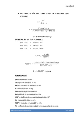 Página7 de 8
PERMEABILIDAD CARGA CONSTANTE LUIS JIMÈNEZ
 DETERMINACIÓN DEL COEFICIENTE DE PERMEABILIDAD
(CM/SEG)
𝑘 =
𝑉 ∗ 𝐿
𝐴 ∗ 𝑡 ∗ ℎ
𝑘 =
25 𝑐𝑚 ∗ 5,8 𝑐𝑚
31.77𝑐𝑚² ∗ 8,92 𝑠𝑒𝑔 ∗ 49,5 𝑐𝑚
𝒌 = 𝟏. 𝟎𝟑𝟑𝒙𝟏𝟎ˉ² 𝒄𝒎/𝒔𝒆𝒈
INTERPOLAR LA TEMPERATURA
Para 15° C = 1.139x10ˉ⁶ m²/s
Para 20° C = 1.007x10ˉ⁶ m²/s
Para 15.5° C = 1.126 x10ˉ⁶ m²/s
𝑘(20° 𝐶) =
𝑛𝑡 ∗ 𝑘𝑡
𝑛(20°𝐶)
𝑘(20°𝐶) =
1,126𝑥10ˉ6
𝑚²/𝑠 ∗ 1,437𝑥10ˉ²𝑐𝑚/𝑠
1.007𝑥10ˉ6 𝑚2/𝑠
𝒌 = 𝟏. 𝟏𝟔𝒙𝟏𝟎ˉ² 𝒄𝒎/𝒔𝒆𝒈
NOMENCLATURA
V= Volumen medio en cm³.
L= Longitud de la muestra en cm.
A= Área transversal de la muestra en cm².
t= Tiempo de prueba en seg.
h= Altura de carga hidráulica en cm.
K= Coeficiente de permeabilidad en cm/s.
K(20°)= Coeficiente de permeabilidad establecido a 20°
Nt= viscosidad de fluido en m²/s.
N(20°)= viscosidad de fluido a 20° en m²/s.
Kt= coeficiente de permeabilidad a la temperatura de trabajo en cm/s.
 