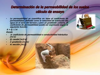 • La permeabilidad se cuantifica en base al coeficiente de
permeabilidad, definido como la velocidad de traslación del
agua en el seno del terreno y para un gradiente unitario. El
coeficiente de permeabilidad puede ser expresado según la
siguiente función:
k = Q / I A
Donde
• k: coeficiente de permeabilidad o conductividad hidráulica
[m/s]
• Q: caudal [m3/s]
• I: gradiente [m/m]
• A: sección [m2)]
 
