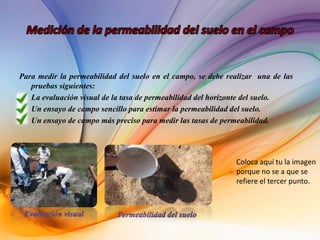 Para medir la permeabilidad del suelo en el campo, se debe realizar una de las
pruebas siguientes:
• La evaluación visual de la tasa de permeabilidad del horizonte del suelo.
• Un ensayo de campo sencillo para estimar la permeabilidad del suelo.
• Un ensayo de campo más preciso para medir las tasas de permeabilidad.
 