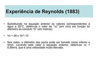 Experiência de Reynolds (1883)
• Substituindo na equação anterior os valores correspondentes à
água a 20°C, obtém-se o valor de “vc” (em m/s) em função do
diâmetro do conduto “D” (em metros):
• Vc = 28 x 10-4 / D
• Nos solos, o diâmetro dos poros pode ser tomado como inferior a
5mm. Levando este valor à equação anterior, obtém-se vc =
0,56m/s, que é uma velocidade muito elevada.
 