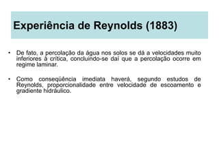 Experiência de Reynolds (1883)
• De fato, a percolação da água nos solos se dá a velocidades muito
inferiores à crítica, concluindo-se daí que a percolação ocorre em
regime laminar.
• Como conseqüência imediata haverá, segundo estudos de
Reynolds, proporcionalidade entre velocidade de escoamento e
gradiente hidráulico.
 