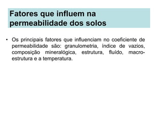 Fatores que influem na
permeabilidade dos solos
• Os principais fatores que influenciam no coeficiente de
permeabilidade são: granulometria, índice de vazios,
composição mineralógica, estrutura, fluído, macro-
estrutura e a temperatura.
 