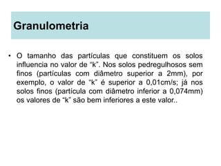 Granulometria
• O tamanho das partículas que constituem os solos
influencia no valor de “k”. Nos solos pedregulhosos sem
finos (partículas com diâmetro superior a 2mm), por
exemplo, o valor de “k” é superior a 0,01cm/s; já nos
solos finos (partícula com diâmetro inferior a 0,074mm)
os valores de “k” são bem inferiores a este valor..
 