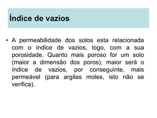 Índice de vazios
• A permeabilidade dos solos esta relacionada
com o índice de vazios, logo, com a sua
porosidade. Quanto mais poroso for um solo
(maior a dimensão dos poros), maior será o
índice de vazios, por conseguinte, mais
permeável (para argilas moles, isto não se
verifica).
 