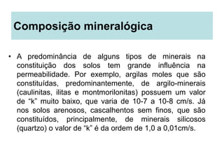 Composição mineralógica
• A predominância de alguns tipos de minerais na
constituição dos solos tem grande influência na
permeabilidade. Por exemplo, argilas moles que são
constituídas, predominantemente, de argilo-minerais
(caulinitas, ilitas e montmorilonitas) possuem um valor
de “k” muito baixo, que varia de 10-7 a 10-8 cm/s. Já
nos solos arenosos, cascalhentos sem finos, que são
constituídos, principalmente, de minerais silicosos
(quartzo) o valor de “k” é da ordem de 1,0 a 0,01cm/s.
 