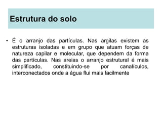 Estrutura do solo
• É o arranjo das partículas. Nas argilas existem as
estruturas isoladas e em grupo que atuam forças de
natureza capilar e molecular, que dependem da forma
das partículas. Nas areias o arranjo estrutural é mais
simplificado, constituindo-se por canalículos,
interconectados onde a água flui mais facilmente
 