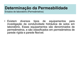 Determinação da Permeabilidade
Ensaios de laboratório (Permeâmetros)
• Existem diversos tipos de equipamentos para
investigação da condutividade hidráulica de solos em
laboratório. Esses equipamentos são denominados de
permeâmetros, e são classificados em permeâmetros de
parede rígida e parede flexível.
 