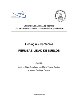 UNIVERSIDAD NACIONAL DE ROSARIO
FACULTAD DE CIENCIAS EXACTAS, INGENIERÍA Y AGRIMENSURA
Geología y Geotecnia
PERMEABILIDAD DE SUELOS
Autores:
Mg. Ing. Silvia Angelone, Ing. María Teresa Garibay
y Marina Cauhapé Casaux
Setiembre 2006
 