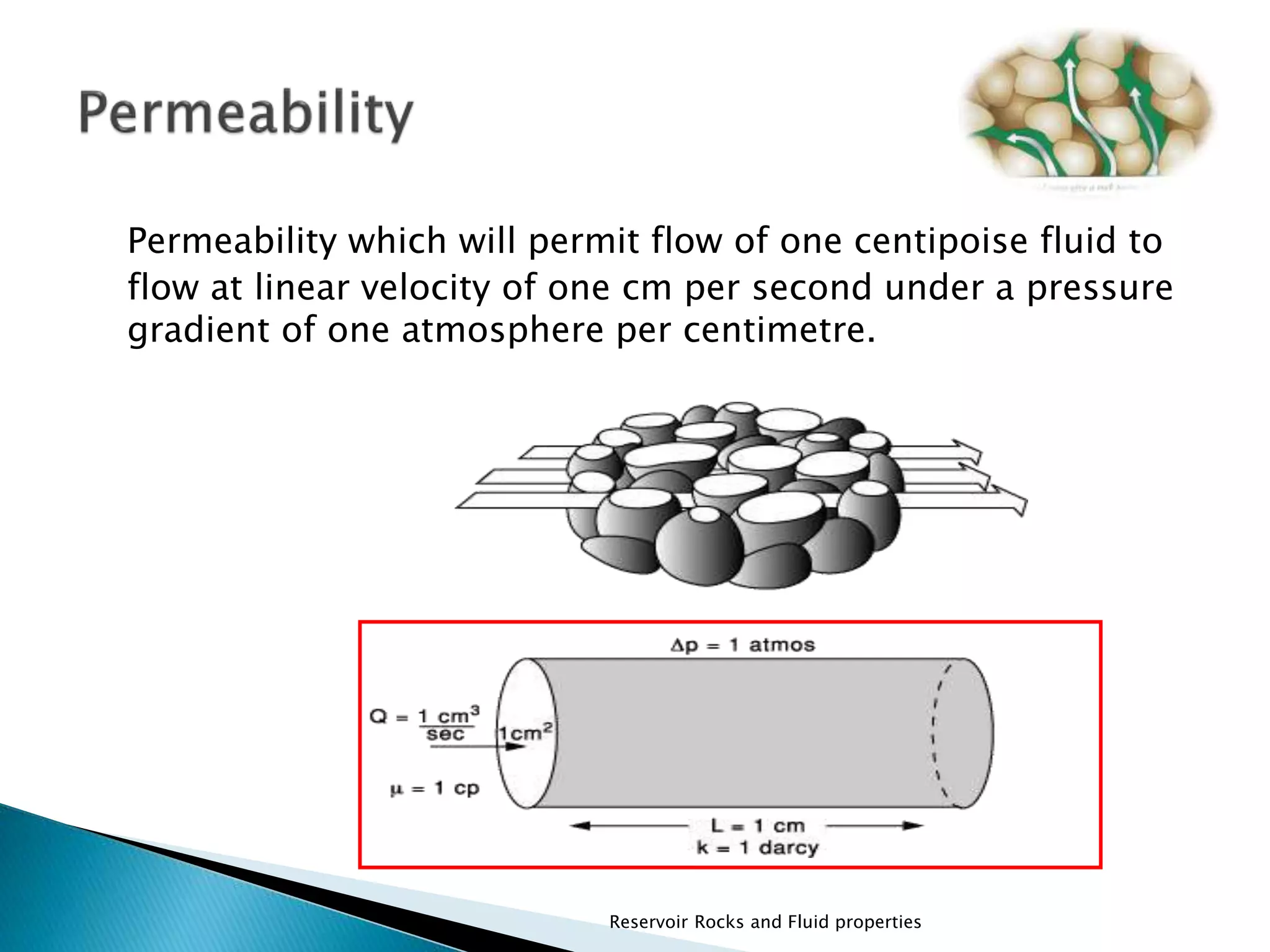 Permeability which will permit flow of one centipoise fluid to 
flow at linear velocity of one cm per second under a pressure 
gradient of one atmosphere per centimetre. 
Reservoir Rocks and Fluid properties 
 