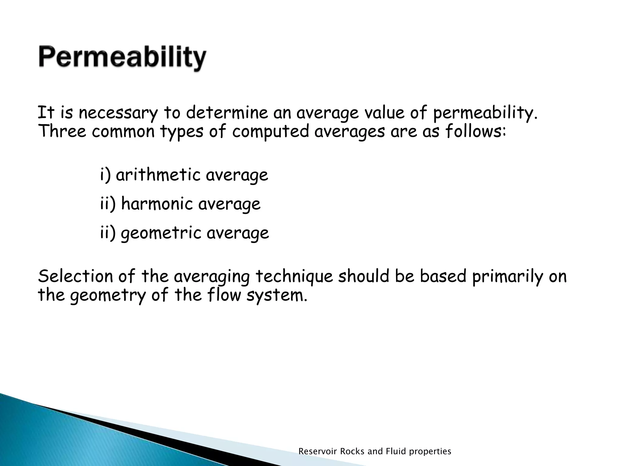 It is necessary to determine an average value of permeability. 
Three common types of computed averages are as follows: 
Reservoir Rocks and Fluid properties 
i) arithmetic average 
ii) harmonic average 
ii) geometric average 
Selection of the averaging technique should be based primarily on 
the geometry of the flow system. 
 