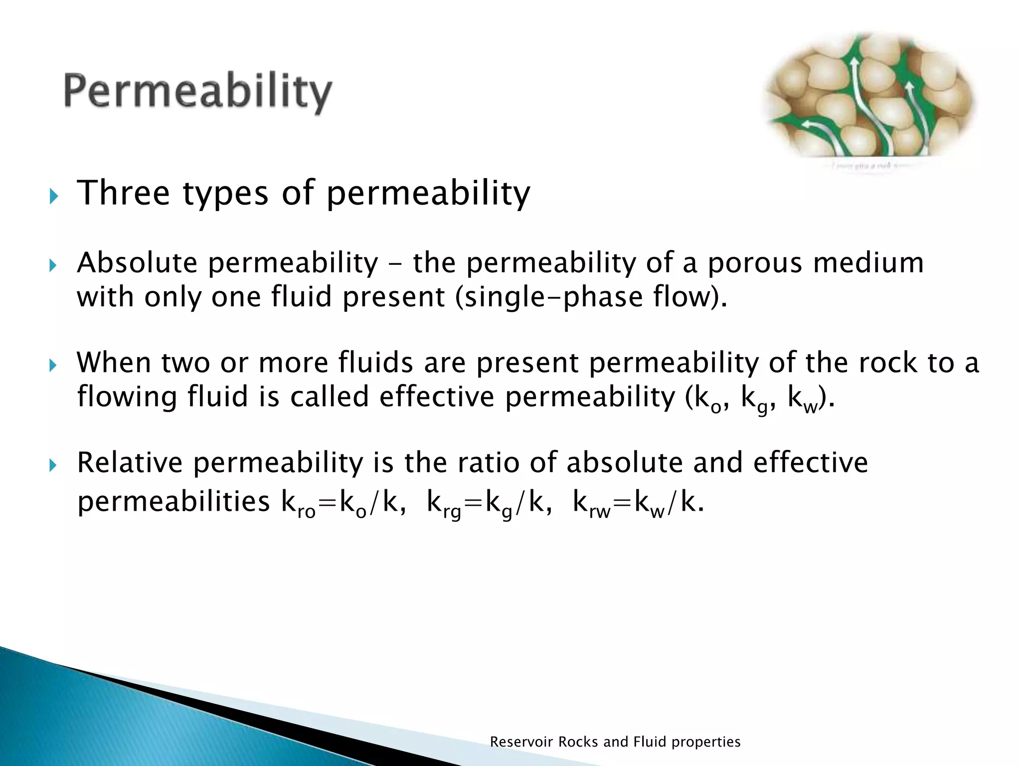  Three types of permeability 
 Absolute permeability - the permeability of a porous medium 
with only one fluid present (single-phase flow). 
 When two or more fluids are present permeability of the rock to a 
flowing fluid is called effective permeability (ko, kg, kw). 
 Relative permeability is the ratio of absolute and effective 
permeabilities kro=ko/k, krg=kg/k, krw=kw/k. 
Reservoir Rocks and Fluid properties 
 