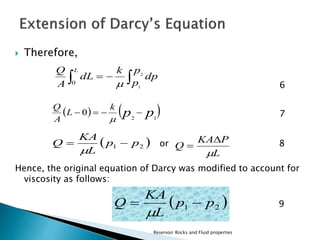  Therefore, 
6 
7 
KA  
P 
or 8 
Q L 
Q 
 0    
KA 
Q   
Q 
Hence, the original equation of Darcy was modified to account for 
viscosity as follows: 
9 
KA 
Q   
Reservoir Rocks and Fluid properties 
    
p 
p 
dp 
k 
dL 
A 
2 
1 
0  
 k 
L 
 p p  A 
2 1 
 
  1 2 p p 
L 
  
L 
 
  1 2 p p 
L 
 
 