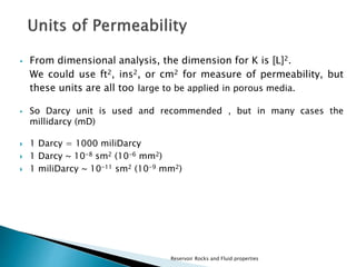  From dimensional analysis, the dimension for K is [L]2. 
We could use ft2, ins2, or cm2 for measure of permeability, but 
these units are all too large to be applied in porous media. 
 So Darcy unit is used and recommended , but in many cases the 
millidarcy (mD) 
 1 Darcy = 1000 miliDarcy 
 1 Darcy ~ 10-8 sm2 (10-6 mm2) 
 1 miliDarcy ~ 10-11 sm2 (10-9 mm2) 
Reservoir Rocks and Fluid properties 
 