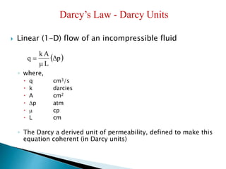 Darcy’s Law - Darcy Units 
 Linear (1-D) flow of an incompressible fluid 
kA 
μ L 
q  
◦ where, 
Δp 
 q cm3/s 
 k darcies 
 A cm2 
 p atm 
  cp 
 L cm 
◦ The Darcy a derived unit of permeability, defined to make this 
equation coherent (in Darcy units) 
 