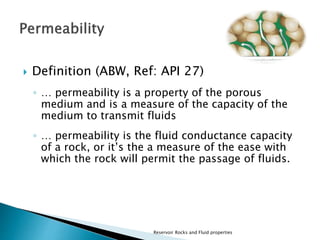  Definition (ABW, Ref: API 27) 
◦ … permeability is a property of the porous 
medium and is a measure of the capacity of the 
medium to transmit fluids 
◦ … permeability is the fluid conductance capacity 
of a rock, or it’s the a measure of the ease with 
which the rock will permit the passage of fluids. 
Reservoir Rocks and Fluid properties 
 