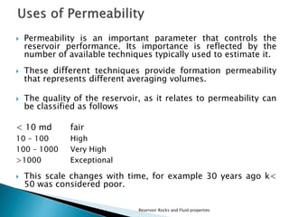  Permeability is an important parameter that controls the 
reservoir performance. Its importance is reflected by the 
number of available techniques typically used to estimate it. 
 These different techniques provide formation permeability 
that represents different averaging volumes. 
 The quality of the reservoir, as it relates to permeability can 
be classified as follows 
< 10 md fair 
10 – 100 High 
100 – 1000 Very High 
>1000 Exceptional 
 This scale changes with time, for example 30 years ago k< 
50 was considered poor. 
Reservoir Rocks and Fluid properties 
 