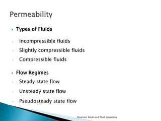  Types of Fluids 
• Incompressible fluids 
• Slightly compressible fluids 
• Compressible fluids 
 Flow Regimes 
• Steady state flow 
• Unsteady state flow 
• Pseudosteady state flow 
Reservoir Rocks and Fluid properties 
 