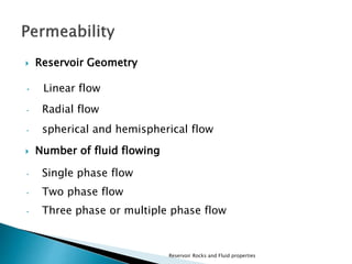  Reservoir Geometry 
• Linear flow 
• Radial flow 
• spherical and hemispherical flow 
 Number of fluid flowing 
• Single phase flow 
• Two phase flow 
• Three phase or multiple phase flow 
Reservoir Rocks and Fluid properties 
 