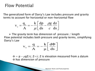 The generalized form of Darcy’s Law includes pressure and gravity 
terms to account for horizontal or non-horizontal flow 
 
 
 
k dp 
g s 
q 
    
dz 
 
 
dΦ 
k 
Reservoir Rocks and Fluid properties 
 
 
 
ds 
ds 
A 
v 
c 
s 
 
 
 The gravity term has dimension of pressure / length 
Flow potential includes both pressure and gravity terms, simplifying 
Darcy’s Law 
 
 
 
 
q 
   
ds 
μ 
A 
vs 
 = p - gZ/c; Z+; Z is elevation measured from a datum 
 has dimension of pressure 
 