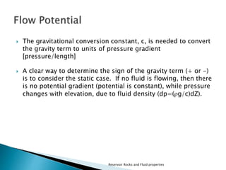  The gravitational conversion constant, c, is needed to convert 
the gravity term to units of pressure gradient 
[pressure/length] 
 A clear way to determine the sign of the gravity term (+ or -) 
is to consider the static case. If no fluid is flowing, then there 
is no potential gradient (potential is constant), while pressure 
changes with elevation, due to fluid density (dp=(g/c)dZ). 
Reservoir Rocks and Fluid properties 
 