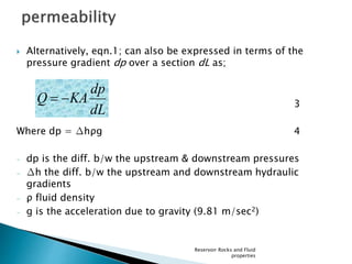  Alternatively, eqn.1; can also be expressed in terms of the 
pressure gradient dp over a section dL as; 
3 
dp 
Where dp = Δhρg 4 
– dp is the diff. b/w the upstream & downstream pressures 
 Δh the diff. b/w the upstream and downstream hydraulic 
gradients 
 ρ fluid density 
 g is the acceleration due to gravity (9.81 m/sec2) 
Reservoir Rocks and Fluid 
properties 
dL 
Q  KA 
 