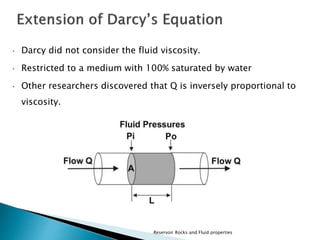• Darcy did not consider the fluid viscosity. 
• Restricted to a medium with 100% saturated by water 
• Other researchers discovered that Q is inversely proportional to 
Reservoir Rocks and Fluid properties 
viscosity. 
 